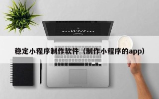 阳谷稳定小程序制作软件（制作小程序的app）