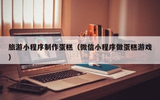 阳谷旅游小程序制作蛋糕（微信小程序做蛋糕游戏）